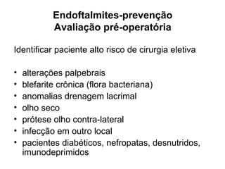 Endoftalmites-prevenção
Avaliação pré-operatória
Identificar paciente alto risco de cirurgia eletiva
• alterações palpebrais
• blefarite crônica (flora bacteriana)
• anomalias drenagem lacrimal
• olho seco
• prótese olho contra-lateral
• infecção em outro local
• pacientes diabéticos, nefropatas, desnutridos,
imunodeprimidos
 