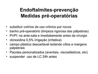 Endoftalmites-prevenção
Medidas pré-operatórias
• substituir colírios de uso crônico por novos
• banho pré-operatório (limpeza rigorosa das pálpebras)
• PVPI: na ante-sala e imediatamente antes da cirurgia
• clorexidina 0,5% irrigação (irritativa)
• campo plástico descartável isolando cílios e margens
palpebrais
• Pacotes personalizados (aventais, viscoelásticos, etc)
• suspender uso de LC 24h antes
 