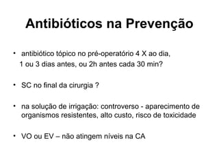 Antibióticos na Prevenção
• antibiótico tópico no pré-operatório 4 X ao dia,
1 ou 3 dias antes, ou 2h antes cada 30 min?
• SC no final da cirurgia ?
• na solução de irrigação: controverso - aparecimento de
organismos resistentes, alto custo, risco de toxicidade
• VO ou EV – não atingem níveis na CA
 