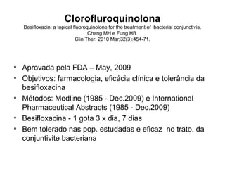 Clorofluroquinolona
Besifloxacin: a topical fluoroquinolone for the treatment of bacterial conjunctivis.
Chang MH e Fung HB
Clin Ther. 2010 Mar;32(3):454-71.
• Aprovada pela FDA – May, 2009
• Objetivos: farmacologia, eficácia clínica e tolerância da
besifloxacina
• Métodos: Medline (1985 - Dec.2009) e International
Pharmaceutical Abstracts (1985 - Dec.2009)
• Besifloxacina - 1 gota 3 x dia, 7 dias
• Bem tolerado nas pop. estudadas e eficaz no trato. da
conjuntivite bacteriana
 