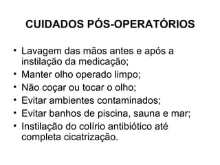 CUIDADOS PÓS-OPERATÓRIOS
• Lavagem das mãos antes e após a
instilação da medicação;
• Manter olho operado limpo;
• Não coçar ou tocar o olho;
• Evitar ambientes contaminados;
• Evitar banhos de piscina, sauna e mar;
• Instilação do colírio antibiótico até
completa cicatrização.
 
