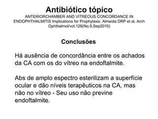 Antibiótico tópico
ANTERIORCHAMBER AND VITREOUS CONCORDANCE IN
ENDOPHTHALMITIS Implications for Prophylaxis. Almeida DRP et al. Arch
Ophthalmol/vol.128(No.9,Sep2010)
Conclusões
Há ausência de concordância entre os achados
da CA com os do vítreo na endoftalmite.
Abs de amplo espectro esterilizam a superfície
ocular e dão níveis terapêuticos na CA, mas
não no vítreo - Seu uso não previne
endoftalmite.
 