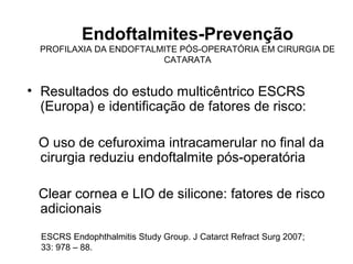 Endoftalmites-Prevenção
PROFILAXIA DA ENDOFTALMITE PÓS-OPERATÓRIA EM CIRURGIA DE
CATARATA
• Resultados do estudo multicêntrico ESCRS
(Europa) e identificação de fatores de risco:
O uso de cefuroxima intracamerular no final da
cirurgia reduziu endoftalmite pós-operatória
Clear cornea e LIO de silicone: fatores de risco
adicionais
ESCRS Endophthalmitis Study Group. J Catarct Refract Surg 2007;
33: 978 – 88.
 