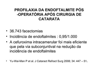 PROFILAXIA DA ENDOFTALMITE PÓS
-OPERATÓRIA APÓS CIRURGIA DE
CATARATA
• 36.743 facectomias
• Incidência de endoftalmites : 0,95/1.000
• A cefuroxima intracamerular foi mais eficiente
que pela via subconjuntival na redução da
incidência de endoftalmites
• Yu-Wai-Man P et al. J Cataract Refract Surg 2008; 34: 447 – 51.
 