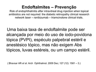 Endoftalmites – Prevenção
Risk of endophthalmitis after intravitreal drug injection when topical
antibiotics are not required: the diabetic retinopathy clinical research
network laser – ranibizumab – triamcinolone clinical trials.
Uma baixa taxa de endoftalmite pode ser
alcançada por meio do uso de iodo-povidona
tópica (PVPI), espéculo palpebral estéril e
anestésico tópico, mas não exigem Abs
tópicos, luvas estéreis, ou um campo estéril.
( Bhavsar AR et al. Arch Ophthalmol. 2009 Dec; 127 (12): 1581 – 3.) ar AR et
al. Arch Ophthalmol. 2009 Dec;127(12):1581 – 3.
 