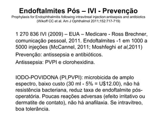 Endoftalmites Pós – IVI - Prevenção
Prophylaxis for Endophthalmitis following intravitreal injection:antisepsis and antibiotics
(Wikoff CC et al. Am J Ophthalmol 2011;152:717-719)
1 270 836 IVI (2009) – EUA – Medicare - Ross Brechner,
comunicação pessoal, 2011. Endoftalmites -1 em 1000 a
5000 injeções (McCannel, 2011; Moshfeghi et al,2011)
Prevenção: antissepsia e antibióticos.
Antissepsia: PVPI e clorohexidina.
IODO-POVIDONA (PI,PVPI): microbicida de amplo
espectro, baixo custo (30 ml - 5% = U$12.00), não há
resistência bacteriana, reduz taxa de endoftalmite pós-
operatória. Poucas reações adversas (efeito irritativo ou
dermatite de contato), não há anafilaxia. Se intravítreo,
boa tolerância.
 