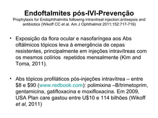 Endoftalmites pós-IVI-Prevenção
Prophylaxis for Endophthalmitis following intravitreal injection:antisepsis and
antibiotics (Wikoff CC et al. Am J Ophthalmol 2011;152:717-719)
• Exposição da flora ocular e nasofaríngea aos Abs
oftálmicos tópicos leva à emergência de cepas
resistentes, principalmente em injeções intravítreas com
os mesmos colírios repetidos mensalmente (Kim and
Toma, 2011).
• Abs tópicos profiláticos pós-injeções intravítrea – entre
$8 e $90 (www.redbook.com): polimixina –B/trimetoprim,
gentamicina, gatifloxacina e moxifloxacina. Em 2009,
USA Plan care gastou entre U$10 e 114 bilhões (Wikoff
et al, 2011) entre $10 e 114 milhões.
 