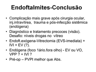 • Complicação mais grave após cirurgia ocular,
inj.intravítrea, trauma e pós-infecção sistêmica
(endógena)
• Diagnóstico e tratamento precoces (visão).
Desafio: níveis drogas no vítreo
• Endoft.exógena-Vitrectomia (EVS-imediata) +
IVI + EV (?).
• Endógena (foco 1ário.fora olho) - EV ou VO,
VPP ? + IVI ?
• Pré-op – PVPI melhor que Abs.
 