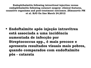 Endophthalmitis following intravitreal injection versus
endophthalmitis following cataract surgery: clinical features,
causative organisms and post-treatment outcomes. (Simunovic PM
et al. BJO On line March 24,2012
• Endoftalmite após injeção intravítrea
está associada a uma incidência
aumentada de infecção por
Streptococcus spp., é mais precoce e
apresenta resultados visuais mais pobres,
quando comparados com endoftalmite
pós - catarata
 