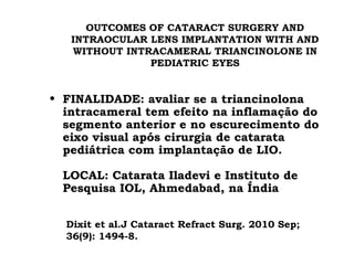 OUTCOMES OF CATARACT SURGERY AND
INTRAOCULAR LENS IMPLANTATION WITH AND
WITHOUT INTRACAMERAL TRIANCINOLONE IN
PEDIATRIC EYES
• FINALIDADE: avaliar se a triancinolona
intracameral tem efeito na inflamação do
segmento anterior e no escurecimento do
eixo visual após cirurgia de catarata
pediátrica com implantação de LIO.
LOCAL: Catarata Iladevi e Instituto de
Pesquisa IOL, Ahmedabad, na Índia
Dixit et al.J Cataract Refract Surg. 2010 Sep;
36(9): 1494-8.
 