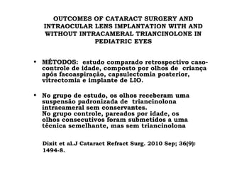 OUTCOMES OF CATARACT SURGERY AND
INTRAOCULAR LENS IMPLANTATION WITH AND
WITHOUT INTRACAMERAL TRIANCINOLONE IN
PEDIATRIC EYES
• MÉTODOS: estudo comparado retrospectivo caso-
controle de idade, composto por olhos de criança
após facoaspiração, capsulectomia posterior,
vitrectomia e implante de LIO.
• No grupo de estudo, os olhos receberam uma
suspensão padronizada de triancinolona
intracameral sem conservantes.
No grupo controle, pareados por idade, os
olhos consecutivos foram submetidos a uma
técnica semelhante, mas sem triancinolona
Dixit et al.J Cataract Refract Surg. 2010 Sep; 36(9):
1494-8.
 