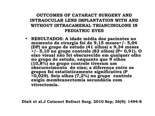 OUTCOMES OF CATARACT SURGERY AND
INTRAOCULAR LENS IMPLANTATION WITH AND
WITHOUT INTRACAMERAL TRIANCINOLONE IN
PEDIATRIC EYES
• RESULTADOS: A idade média dos pacientes no
momento da cirurgia foi de 9,15 meses+/- 5,04
(DP) no grupo de estudo (41 olhos) e 9,34 meses
+/- 5,10 no grupo controle (83 olhos) (P= 0,91). O
eixo visual não foi obscurecido em qualquer olho
no grupo de estudo, enquanto que 9 olhos
(10,8%) no grupo controle tiveram um
obscurecimento do eixo; a diferença entre os
grupos foi estatisticamente significativa (P
<0,029). Seis olhos (7,2%) no grupo controle
exigiu membranectomia secundária com
vitrectomia.
Dixit et al.J Cataract Refract Surg. 2010 Sep; 36(9): 1494-8.
 