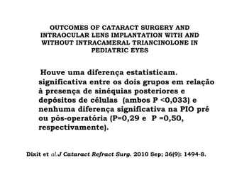 OUTCOMES OF CATARACT SURGERY AND
INTRAOCULAR LENS IMPLANTATION WITH AND
WITHOUT INTRACAMERAL TRIANCINOLONE IN
PEDIATRIC EYES
Houve uma diferença estatisticam.
significativa entre os dois grupos em relação
à presença de sinéquias posteriores e
depósitos de células (ambos P <0,033) e
nenhuma diferença significativa na PIO pré
ou pós-operatória (P=0,29 e P =0,50,
respectivamente).
Dixit et al.J Cataract Refract Surg. 2010 Sep; 36(9): 1494-8.
 