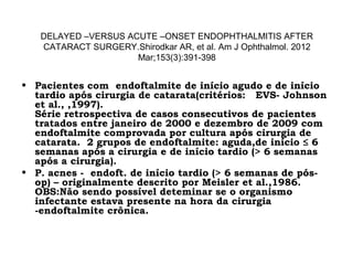 DELAYED –VERSUS ACUTE –ONSET ENDOPHTHALMITIS AFTER
CATARACT SURGERY.Shirodkar AR, et al. Am J Ophthalmol. 2012
Mar;153(3):391-398
• Pacientes com endoftalmite de início agudo e de início
tardio após cirurgia de catarata(critérios: EVS- Johnson
et al., ,1997).
Série retrospectiva de casos consecutivos de pacientes
tratados entre janeiro de 2000 e dezembro de 2009 com
endoftalmite comprovada por cultura após cirurgia de
catarata.  2 grupos de endoftalmite: aguda,de início ≤ 6
semanas após a cirurgia e de início tardio (> 6 semanas
após a cirurgia).
• P. acnes - endoft. de início tardio (> 6 semanas de pós-
op) – originalmente descrito por Meisler et al.,1986.
OBS:Não sendo possível deteminar se o organismo
infectante estava presente na hora da cirurgia
-endoftalmite crônica.
 