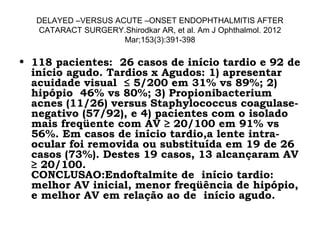 DELAYED –VERSUS ACUTE –ONSET ENDOPHTHALMITIS AFTER
CATARACT SURGERY.Shirodkar AR, et al. Am J Ophthalmol. 2012
Mar;153(3):391-398
• 118 pacientes: 26 casos de início tardio e 92 de
início agudo. Tardios x Agudos: 1) apresentar
acuidade visual ≤ 5/200 em 31% vs 89%; 2)
hipópio 46% vs 80%; 3) Propionibacterium
acnes (11/26) versus Staphylococcus coagulase-
negativo (57/92), e 4) pacientes com o isolado
mais freqüente com AV ≥ 20/100 em 91% vs
56%. Em casos de início tardio,a lente intra-
ocular foi removida ou substituída em 19 de 26
casos (73%). Destes 19 casos, 13 alcançaram AV
≥ 20/100.
CONCLUSAO:Endoftalmite de início tardio:
melhor AV inicial, menor freqüência de hipópio,
e melhor AV em relação ao de início agudo.
 