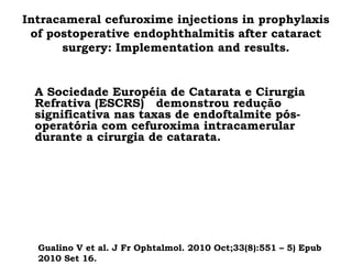 Intracameral cefuroxime injections in prophylaxis
of postoperative endophthalmitis after cataract
surgery: Implementation and results.
•
A Sociedade Européia de Catarata e Cirurgia
Refrativa (ESCRS) demonstrou redução
significativa nas taxas de endoftalmite pós-
operatória com cefuroxima intracamerular
durante a cirurgia de catarata.
Gualino V et al. J Fr Ophtalmol. 2010 Oct;33(8):551 – 5) Epub
2010 Set 16.
 
