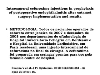 Intracameral cefuroxime injections in prophylaxis
of postoperative endophthalmitis after cataract
surgery: Implementation and results.
• METODOLOGIA: Todos os pacientes operados de
catarata entre janeiro de 2007 e dezembro de
2008 nos departamentos de oftalmologia do
Hospital Universitário Pellegrin em Bordeaux e
o Hospital da Universidade Lariboisière, em
Paris receberam uma injeção intracameral de
cefuroxima no final da cirurgia. A cefuroxima
foi preparada em seringas prontas para uso pela
farmácia central do hospital.
Gualino V et al. J Fr Ophtalmol. 2010 Oct;33(8):551 – 5)
Epub 2010 Set 16.
 