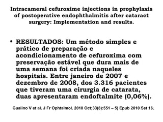 Intracameral cefuroxime injections in prophylaxis
of postoperative endophthalmitis after cataract
surgery: Implementation and results.
• RESULTADOS: Um método simples e
prático de preparação e
acondicionamento de cefuroxima com
preservação estável que dura mais de
uma semana foi criada naqueles
hospitais. Entre janeiro de 2007 e
dezembro de 2008, dos 3.316 pacientes
que tiveram uma cirurgia de catarata,
duas apresentaram endoftalmite (0,06%).
Gualino V et al. J Fr Ophtalmol. 2010 Oct;33(8):551 – 5) Epub 2010 Set 16.
 