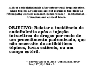 Risk of endophthalmitis after intravitreal drug injection
when topical antibiotics are not required: the diabetic
retinopathy clinical research network laser – ranibizumab –
triamcinolone clinical trials.
OBJETIVO: Relatar a incidência de
endoftalmite após a injeção
intravítrea de drogas por meio de
um procedimento padronizado, que
não necessite de antibióticos
tópicos, luvas estéreis, ou um
campo estéril.
• Bhavsar AR et al. Arch Ophthalmol. 2009
Dec;127(12):1581 – 3.
 