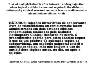 Risk of endophthalmitis after intravitreal drug injection
when topical antibiotics are not required: the diabetic
retinopathy clinical research network laser – ranibizumab –
triamcinolone clinical trials
MÉTODOS: injeções intravítreas de conservante
livre de triancinolona ou ranibizumabe foram
administradas em dois estudos clínicos
randomizados realizados pelo Diabetic
Retinopathy Clinical Research Network. O
procedimento padrão para estes ensaios requer
o uso de um produto de aplicação tópica de
iodopovidona, um espéculo palpebral estéril e
anestésico tópico, mas não exigem o uso de
antibióticos tópicos antes, no dia, ou após a
injeção.
Bhavsar AR et al. Arch Ophthalmol. 2009 Dec;127(12):1581 – 3.
 