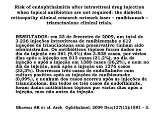 Risk of endophthalmitis after intravitreal drug injection
when topical antibiotics are not required: the diabetic
retinopathy clinical research network laser – ranibizumab –
triamcinolone clinical trials.
RESULTADOS: em 23 de fevereiro de 2009, um total de
3.226 injeções intravítreas de ranibizumabe e 612
injeções de triancinolona sem preservativo tinham sido
administradas. Os antibióticos tópicos foram dados no
dia da injeção em 361 (9,4%) dos 3.838 casos, por vários
dias após a injeção em 813 casos (21,2%), no dia da
injeção e após a injeção em 1388 casos (36,2%), e nem no
dia da injeção, nem após a injeção em 1276 casos
(33,3%). Ocorreram três casos de endoftalmite com
cultura positiva após as injeções de ranibizumabe
(0,09%), e nenhum dos casos ocorreu após as injeções de
triancinolona. Em todos os três casos de endoftalmite,
foram dados antibióticos tópicos por vários dias após a
injeção, mas não antes da injeção.
Bhavsar AR et al. Arch Ophthalmol. 2009 Dec;127(12):1581 – 3.
 