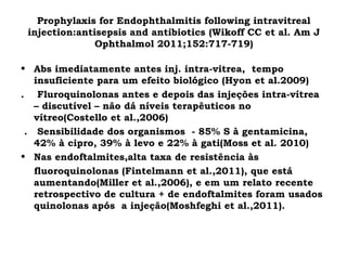 Prophylaxis for Endophthalmitis following intravitreal
injection:antisepsis and antibiotics (Wikoff CC et al. Am J
Ophthalmol 2011;152:717-719)
• Abs imediatamente antes inj. intra-vitrea, tempo
insuficiente para um efeito biológico (Hyon et al.2009)
. Fluroquinolonas antes e depois das injeções intra-vítrea
– discutível – não dá níveis terapêuticos no
vítreo(Costello et al.,2006)
. Sensibilidade dos organismos - 85% S à gentamicina,
42% à cipro, 39% à levo e 22% à gati(Moss et al. 2010)
• Nas endoftalmites,alta taxa de resistência às
fluoroquinolonas (Fintelmann et al.,2011), que está
aumentando(Miller et al.,2006), e em um relato recente
retrospectivo de cultura + de endoftalmites foram usados
quinolonas após a injeção(Moshfeghi et al.,2011).
 