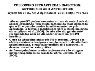 FOLLOWING INTRAVITREAL INJECTION:
ANTISEPSIS AND ANTIBIOTICS
Wykoff CC et al., Am J Ophthalmol 2011 152(5): 717-9.e2
. Abs no pré-IVI podem aumentar o risco de resistência do
agente causal;Abs têm efeito bactericida mais demorado
que o PI, e quando usados imediatamente no pré-
operatório, o tempo é insuficiente para o efeito biológico
correto(Hyon et al.,2009). Os Abs não são geralmente
recomendados nem no dia anterior nem no pré-IVI
imediato.
• O uso de Abs(quinolonas) pós-IVI é comum. Devido aos
efeitos colaterais benignos e amplo espectro de atividade
antimicrobiana, o real valor profilático é discutível, e
deve-se reavaliar esta prática.
• As fluoroquinolonas usadas topicamente não atingem
níveis terapêuticos na cavidade vítrea(Costello et al.,
2006).
 