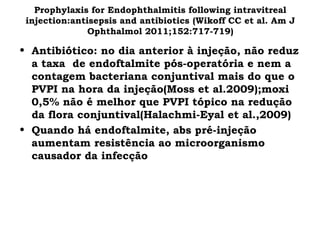 Prophylaxis for Endophthalmitis following intravitreal
injection:antisepsis and antibiotics (Wikoff CC et al. Am J
Ophthalmol 2011;152:717-719)
• Antibiótico: no dia anterior à injeção, não reduz
a taxa de endoftalmite pós-operatória e nem a
contagem bacteriana conjuntival mais do que o
PVPI na hora da injeção(Moss et al.2009);moxi
0,5% não é melhor que PVPI tópico na redução
da flora conjuntival(Halachmi-Eyal et al.,2009)
• Quando há endoftalmite, abs pré-injeção
aumentam resistência ao microorganismo
causador da infecção
 