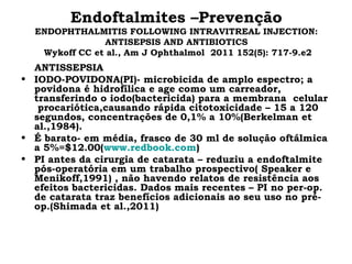 Endoftalmites –Prevenção
ENDOPHTHALMITIS FOLLOWING INTRAVITREAL INJECTION:
ANTISEPSIS AND ANTIBIOTICS
Wykoff CC et al., Am J Ophthalmol 2011 152(5): 717-9.e2
ANTISSEPSIA
• IODO-POVIDONA(PI)- microbicida de amplo espectro; a
povidona é hidrofílica e age como um carreador,
transferindo o iodo(bactericida) para a membrana celular
procariótica,causando rápida citotoxicidade – 15 a 120
segundos, concentrações de 0,1% a 10%(Berkelman et
al.,1984).
• É barato- em média, frasco de 30 ml de solução oftálmica
a 5%=$12.00(www.redbook.com)
• PI antes da cirurgia de catarata – reduziu a endoftalmite
pós-operatória em um trabalho prospectivo( Speaker e
Menikoff,1991) , não havendo relatos de resistência aos
efeitos bactericidas. Dados mais recentes – PI no per-op.
de catarata traz benefícios adicionais ao seu uso no pré-
op.(Shimada et al.,2011)
 