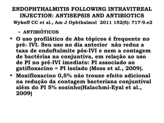 ENDOPHTHALMITIS FOLLOWING INTRAVITREAL
INJECTION: ANTISEPSIS AND ANTIBIOTICS
Wykoff CC et al., Am J Ophthalmol 2011 152(5): 717-9.e2
– ANTIBIÓTICOS
• O uso profilático de Abs tópicos é frequente no
pré- IVI. Seu uso no dia anterior não reduz a
taxa de endoftalmite pós-IVI e nem a contagem
de bactérias na conjuntiva, em relação ao uso
de PI no pré-IVI imediato: PI associado ao
gatifloxacino = PI isolado (Moss et al., 2009).
• Moxifloxacino 0,5% não trouxe efeito adicional
na redução da contagem bacteriana conjuntival
além do PI 5% sozinho(Halachmi-Eyal et al.,
2009)
 