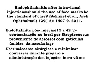 Endophthalmitis after intravitreal
injections:should the use of face masks be
the standard of care? (Schimel et al., Arch
Ophthalmol; 129(12): 1607-9, 2011.
Endoftalmite pós- injeção(15 a 42%)-
contaminação no local por Streptococcus
proveniente de aerossol com gotículas
úmidas  da nasofaringe
Usar máscaras cirúrgicas e minimizar
conversas durante preparo e
administração das injeções intra-vítreo
 