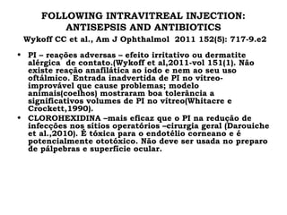FOLLOWING INTRAVITREAL INJECTION:
ANTISEPSIS AND ANTIBIOTICS
Wykoff CC et al., Am J Ophthalmol 2011 152(5): 717-9.e2
• PI – reações adversas – efeito irritativo ou dermatite
alérgica de contato.(Wykoff et al,2011-vol 151(1). Não
existe reação anafilática ao iodo e nem ao seu uso
oftálmico. Entrada inadvertida de PI no vítreo-
improvável que cause problemas; modelo
animais(coelhos) mostraram boa tolerância a
significativos volumes de PI no vítreo(Whitacre e
Crockett,1990).
• CLOROHEXIDINA –mais eficaz que o PI na redução de
infecções nos sítios operatórios –cirurgia geral (Darouiche
et al.,2010). É tóxica para o endotélio corneano e é
potencialmente ototóxico. Não deve ser usada no preparo
de pálpebras e superfície ocular.
 