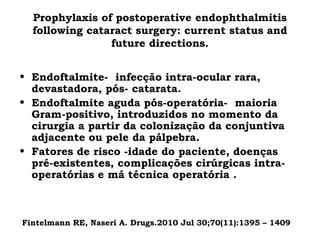 Prophylaxis of postoperative endophthalmitis
following cataract surgery: current status and
future directions.
• Endoftalmite- infecção intra-ocular rara,
devastadora, pós- catarata.
• Endoftalmite aguda pós-operatória- maioria
Gram-positivo, introduzidos no momento da
cirurgia a partir da colonização da conjuntiva
adjacente ou pele da pálpebra.
• Fatores de risco -idade do paciente, doenças
pré-existentes, complicações cirúrgicas intra-
operatórias e má técnica operatória .
Fintelmann RE, Naseri A. Drugs.2010 Jul 30;70(11):1395 – 1409.
 