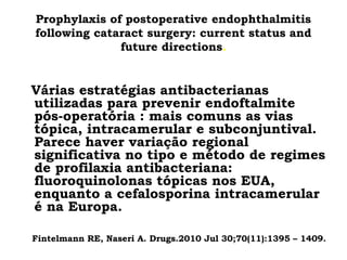 Prophylaxis of postoperative endophthalmitis
following cataract surgery: current status and
future directions.
Várias estratégias antibacterianas
utilizadas para prevenir endoftalmite
pós-operatória : mais comuns as vias
tópica, intracamerular e subconjuntival.
Parece haver variação regional
significativa no tipo e método de regimes
de profilaxia antibacteriana:
fluoroquinolonas tópicas nos EUA,
enquanto a cefalosporina intracamerular
é na Europa.
Fintelmann RE, Naseri A. Drugs.2010 Jul 30;70(11):1395 – 1409.
 