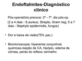 Endoftalmites-Diagnóstico
clínico
Pós-operatória precoce: 2º - 7º. dia pós-op.
(2 a 4 dias - S.aureus, Strepto, Gram neg; 5 a 7
dias - Staphylo epidermidis, fungos)
• Dor e baixa de visão(75% pac.)
• Biomicroscopia: hiperemia conjuntival,
quemose,reação de CA, hipópio, edema de
córnea, perda do reflexo vermelho
 