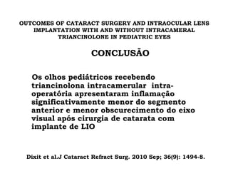 OUTCOMES OF CATARACT SURGERY AND INTRAOCULAR LENS
IMPLANTATION WITH AND WITHOUT INTRACAMERAL
TRIANCINOLONE IN PEDIATRIC EYES
CONCLUSÃO
Os olhos pediátricos recebendo
triancinolona intracamerular intra-
operatória apresentaram inflamação
significativamente menor do segmento
anterior e menor obscurecimento do eixo
visual após cirurgia de catarata com
implante de LIO
Dixit et al.J Cataract Refract Surg. 2010 Sep; 36(9): 1494-8.
 