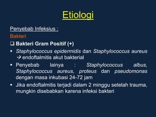 Etiologi
Penyebab Infeksius :
Bakteri
 Bakteri Gram Positif (+)
 Staphylococcus epidermidis dan Staphylococcus aureus
 endoftalmitis akut bakterial
 Penyebab lainya : Staphylococcus albus,
Staphylococcus aureus, proteus dan pseudomonas
dengan masa inkubasi 24-72 jam
 Jika endoftalmitis terjadi dalam 2 minggu setelah trauma,
mungkin disebabkan karena infeksi bakteri
 