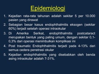 Epidemiologi
1. Kejadian rata-rata tahunan adalah sekitar 5 per 10.000
pasien yang dirawat
2. Sebagian besar kasus endophthalmitis eksogen (sekitar
60%) terjadi setelah operasi intraokular
3. Di Amerika Serikat, endophthalmitis postcataract
merupakan bentuk yang paling umum, dengan sekitar 0,1-
0,3% dari operasi menimbulkan komplikasi ini
4. Post traumatic Endophthalmitis terjadi pada 4-13% dari
semua cedera penetrasi okular
5. Kejadian endophthalmitis yang disebabkan oleh benda
asing intraokular adalah 7-31%.
 