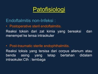 Patofisiologi
Endoftalmitis non-Infeksi :
• Postoperative steril endoftalmitis.
Reaksi toksin dari zat kimia yang bereaksi dan
menempel ke lensa intraokuler
• Post-traumatic sterile endophthalmitis.
Reaksi toksis yang tersisa dari corpus alienum atau
benda asing yang tetap bertahan didalam
intraokuler.Cth : tembaga
 