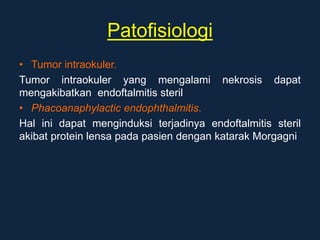 Patofisiologi
• Tumor intraokuler.
Tumor intraokuler yang mengalami nekrosis dapat
mengakibatkan endoftalmitis steril
• Phacoanaphylactic endophthalmitis.
Hal ini dapat menginduksi terjadinya endoftalmitis steril
akibat protein lensa pada pasien dengan katarak Morgagni
 