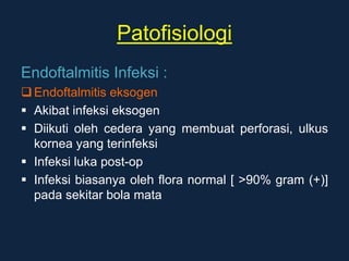 Patofisiologi
Endoftalmitis Infeksi :
Endoftalmitis eksogen
 Akibat infeksi eksogen
 Diikuti oleh cedera yang membuat perforasi, ulkus
kornea yang terinfeksi
 Infeksi luka post-op
 Infeksi biasanya oleh flora normal [ >90% gram (+)]
pada sekitar bola mata
 