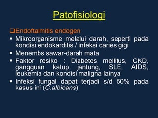 Patofisiologi
Endoftalmitis endogen
 Mikroorganisme melalui darah, seperti pada
kondisi endokarditis / infeksi caries gigi
 Menembs sawar-darah mata
 Faktor resiko : Diabetes mellitus, CKD,
gangguan katup jantung, SLE, AIDS,
leukemia dan kondisi maligna lainya
 Infeksi fungal dapat terjadi s/d 50% pada
kasus ini (C.albicans)
 