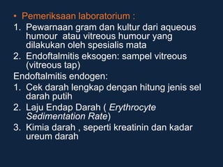• Pemeriksaan laboratorium :
1. Pewarnaan gram dan kultur dari aqueous
humour atau vitreous humour yang
dilakukan oleh spesialis mata
2. Endoftalmitis eksogen: sampel vitreous
(vitreous tap)
Endoftalmitis endogen:
1. Cek darah lengkap dengan hitung jenis sel
darah putih
2. Laju Endap Darah ( Erythrocyte
Sedimentation Rate)
3. Kimia darah , seperti kreatinin dan kadar
ureum darah
 