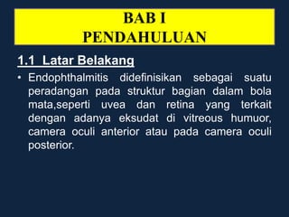 BAB I
PENDAHULUAN
1.1 Latar Belakang
• Endophthalmitis didefinisikan sebagai suatu
peradangan pada struktur bagian dalam bola
mata,seperti uvea dan retina yang terkait
dengan adanya eksudat di vitreous humuor,
camera oculi anterior atau pada camera oculi
posterior.
 