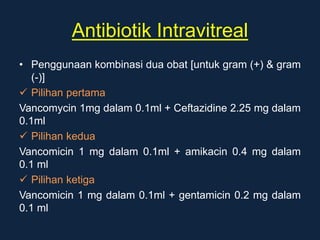 Antibiotik Intravitreal
• Penggunaan kombinasi dua obat [untuk gram (+) & gram
(-)]
 Pilihan pertama
Vancomycin 1mg dalam 0.1ml + Ceftazidine 2.25 mg dalam
0.1ml
 Pilihan kedua
Vancomicin 1 mg dalam 0.1ml + amikacin 0.4 mg dalam
0.1 ml
 Pilihan ketiga
Vancomicin 1 mg dalam 0.1ml + gentamicin 0.2 mg dalam
0.1 ml
 
