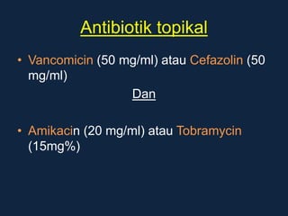 Antibiotik topikal
• Vancomicin (50 mg/ml) atau Cefazolin (50
mg/ml)
Dan
• Amikacin (20 mg/ml) atau Tobramycin
(15mg%)
 