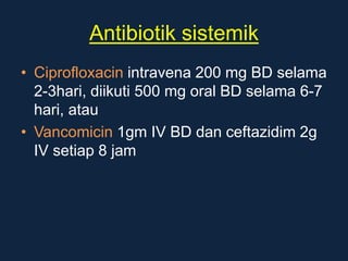 Antibiotik sistemik
• Ciprofloxacin intravena 200 mg BD selama
2-3hari, diikuti 500 mg oral BD selama 6-7
hari, atau
• Vancomicin 1gm IV BD dan ceftazidim 2g
IV setiap 8 jam
 