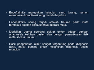 • Endoftalmitis merupakan kejadian yang jarang, namun
merupakan komplikasi yang membahayakan.
• Endoftalmitis sering terjadi setelah trauma pada mata
termasuk setelah dilakukannya operasi mata.
• Modalitas utama seorang dokter umum adalah dengan
anamnesis keluhan pasien dan dengan pemeriksaan fisik
mata secara umum.
• Hasil pengobatan akhir sangat tergantung pada diagnosis
awal, maka penting untuk melakukan diagnosis sedini
mungkin
 