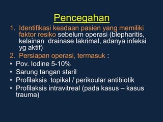 Pencegahan
1. Identifikasi keadaan pasien yang memiliki
faktor resiko sebelum operasi (blepharitis,
kelainan drainase lakrimal, adanya infeksi
yg aktif)
2. Persiapan operasi, termasuk :
• Pov. Iodine 5-10%
• Sarung tangan steril
• Profilaksis topikal / perikoular antibiotik
• Profilaksis intravitreal (pada kasus – kasus
trauma)
 
