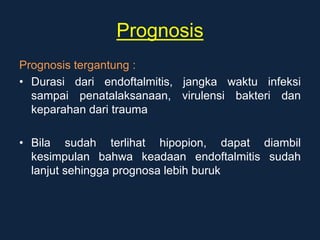 Prognosis
Prognosis tergantung :
• Durasi dari endoftalmitis, jangka waktu infeksi
sampai penatalaksanaan, virulensi bakteri dan
keparahan dari trauma
• Bila sudah terlihat hipopion, dapat diambil
kesimpulan bahwa keadaan endoftalmitis sudah
lanjut sehingga prognosa lebih buruk
 